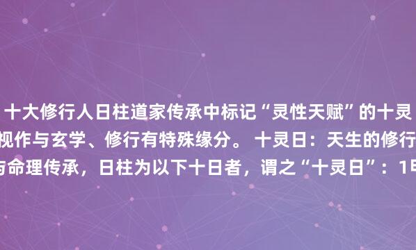 十大修行人日柱道家传承中标记“灵性天赋”的十灵日——这十个日柱的人被视作与玄学、修行有特殊缘分。 十灵日：天生的修行“种子”据道家典籍与命理传承，日柱为以下十日者，谓之“十灵日”：1甲辰2乙亥3丙辰4丁酉5戊午6庚寅7庚戌8辛亥9壬寅10癸未这十个日柱...