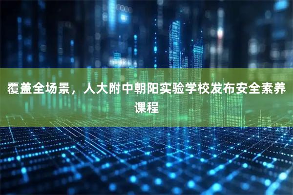 覆盖全场景，人大附中朝阳实验学校发布安全素养课程